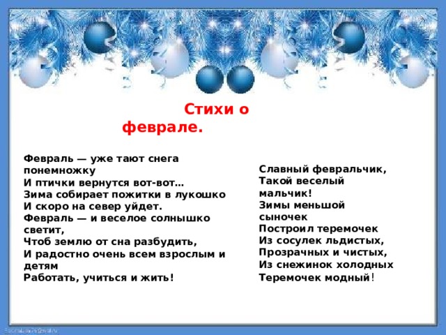  Стихи о феврале. Февраль — уже тают снега понемножку И птички вернутся вот-вот… Зима собирает пожитки в лукошко И скоро на север уйдет. Февраль — и веселое солнышко светит, Чтоб землю от сна разбудить, И радостно очень всем взрослым и  детям Работать, учиться и жить! Славный февральчик, Такой веселый мальчик! Зимы меньшой сыночек Построил теремочек Из сосулек льдистых, Прозрачных и чистых, Из снежинок холодных Теремочек модный ! 