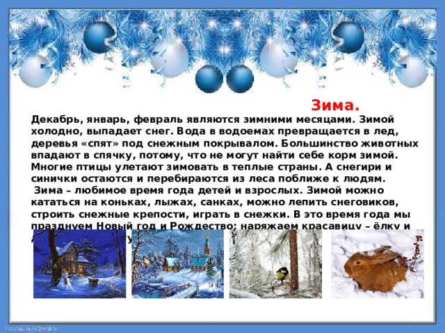  Зима. Декабрь, январь, февраль являются зимними месяцами. Зимой холодно, выпадает снег. Вода в водоемах превращается в лед, деревья «спят» под снежным покрывалом. Большинство животных впадают в спячку, потому, что не могут найти себе корм зимой. Многие птицы улетают зимовать в теплые страны. А снегири и синички остаются и перебираются из леса поближе к людям.  Зима – любимое время года детей и взрослых. Зимой можно кататься на коньках, лыжах, санках, можно лепить снеговиков, строить снежные крепости, играть в снежки. В это время года мы празднуем Новый год и Рождество: наряжаем красавицу – ёлку и дарим друг другу подарки. 
