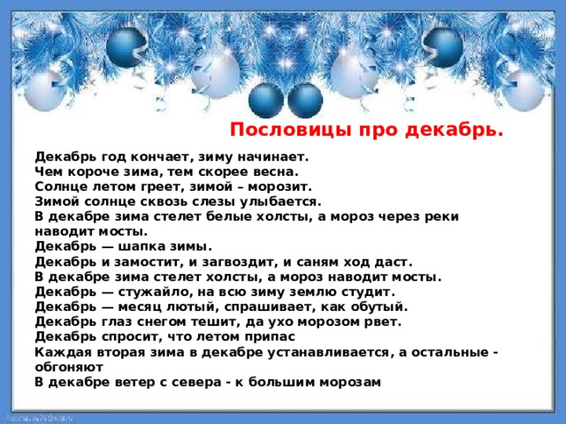  Пословицы про декабрь.      Декабрь год кончает, зиму начинает. Чем короче зима, тем скорее весна. Солнце летом греет, зимой – морозит. Зимой солнце сквозь слезы улыбается. В декабре зима стелет белые холсты, а мороз через реки наводит мосты. Декабрь — шапка зимы. Декабрь и замостит, и загвоздит, и саням ход даст. В декабре зима стелет холсты, а мороз наводит мосты. Декабрь — стужайло, на всю зиму землю студит. Декабрь — месяц лютый, спрашивает, как обутый. Декабрь глаз снегом тешит, да ухо морозом рвет. Декабрь спросит, что летом припас Каждая вторая зима в декабре устанавливается, а остальные - обгоняют В декабре ветер с севера - к большим морозам 