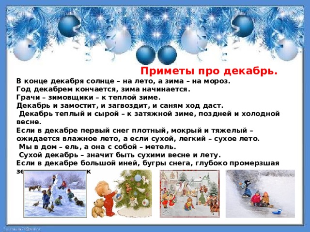  Приметы про декабрь. В конце декабря солнце – на лето, а зима – на мороз. Год декабрем кончается, зима начинается. Грачи – зимовщики – к теплой зиме. Декабрь и замостит, и загвоздит, и саням ход даст.  Декабрь теплый и сырой – к затяжной зиме, поздней и холодной весне. Если в декабре первый снег плотный, мокрый и тяжелый – ожидается влажное лето, а если сухой, легкий – сухое лето.  Мы в дом – ель, а она с собой – метель.  Сухой декабрь – значит быть сухими весне и лету. Если в декабре большой иней, бугры снега, глубоко промерзшая земля – это к урожаю. 