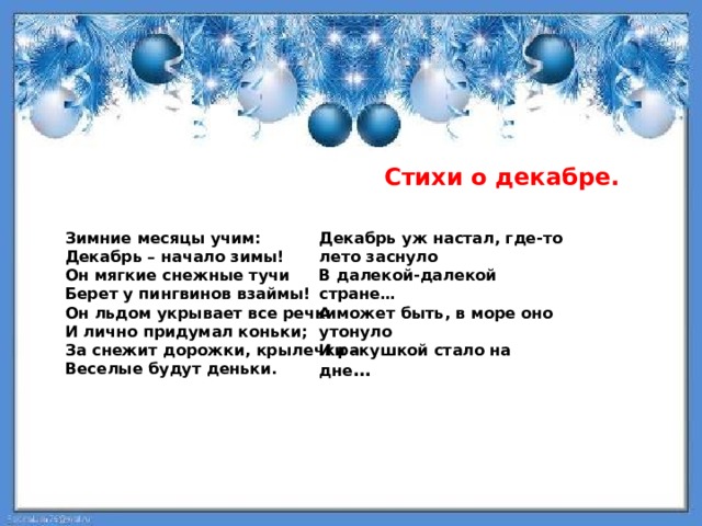  Стихи о декабре. Зимние месяцы учим: Декабрь уж настал, где-то лето заснуло Декабрь – начало зимы! В далекой-далекой стране… Он мягкие снежные тучи А может быть, в море оно утонуло И ракушкой стало на дне … Берет у пингвинов взаймы! Он льдом укрывает все речки И лично придумал коньки; За снежит дорожки, крылечки – Веселые будут деньки.    