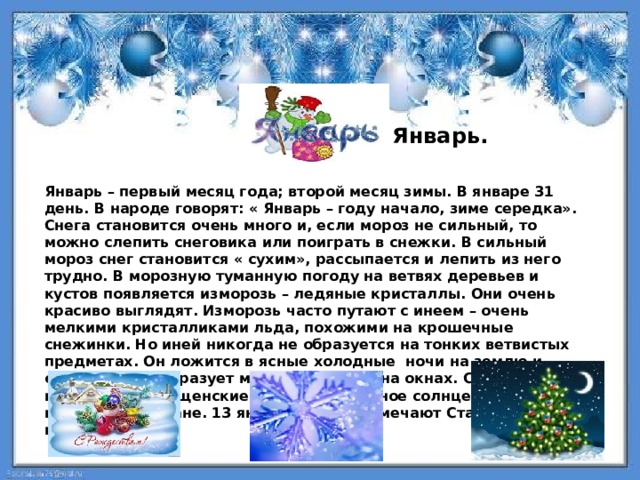  Январь.   Январь – первый месяц года; второй месяц зимы. В январе 31 день. В народе говорят: « Январь – году начало, зиме середка». Снега становится очень много и, если мороз не сильный, то можно слепить снеговика или поиграть в снежки. В сильный мороз снег становится « сухим», рассыпается и лепить из него трудно. В морозную туманную погоду на ветвях деревьев и кустов появляется изморозь – ледяные кристаллы. Они очень красиво выглядят. Изморозь часто путают с инеем – очень мелкими кристалликами льда, похожими на крошечные снежинки. Но иней никогда не образуется на тонких ветвистых предметах. Он ложится в ясные холодные ночи на землю и стены домов, образует морозные узоры на окнах. С 19 января начинаются крещенские морозы. Холодное солнце едва светит в морозном тумане. 13 января многие отмечают Старый Новый год.  