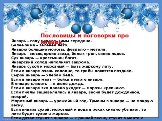 Пословицы и поговорки про январь. Январь – году начало, зимы середина. Белее зима – зеленее лето. Январю большие морозы, февралю – метели. Январь – месяц ярких звезд, белых троп, синих льдов. Сух январь — крестьянин богат. Январский холод наполняет закрома. Январь сухой и морозный — быть жаркому лету. Если в январе очень холодно, то грибы появятся позднее. Сырой январь — хлебам беда. Если в январе март — бойся в марте января. В январе слякоть — в июле дождь. Если в январе эхо далеко уходит — морозы крепчают. Если пчелы зашевелились в январе, весна будет дождливой, мокрой. Морозный январь — урожайный год. Туманы в январе — на мокрую весну. Если январь сухой, морозный и вода в реках сильно убывает, то лето будет сухое и жаркое. Если дятел стучит в январе — к ранней весне, стучит в марте к поздней весне. 