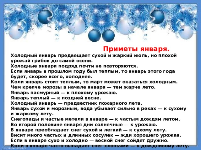  Приметы января.  Холодный январь предвещает сухой и жаркий июль, но плохой урожай грибов до самой осени. Холодные январи подряд почти не повторяются. Если январь в прошлом году был теплым, то январь этого года будет, скорее всего, холоднее. Коли январь стоит теплым, то март может оказаться холодным. Чем крепче морозы в начале января — тем жарче лето. Январь пасмурный — к плохому урожаю. Январь теплый — к поздней весне. Холодный январь — предвестник пожарного лета. Январь сухой и морозный, вода убывает сильно в реках — к сухому и жаркому лету. Снегопады и частые метели в январе — к частым дождям летом. Во второй половине января дни солнечные — к урожаю. В январе преобладает снег сухой и легкий — к сухому лету. Висит много частых и длинных сосулек — жди хорошего урожая. Если в январе сухо и холодно — весной снег сойдет дружно. Коли в январе часто выпадает снег хлопьями — к дождливому лету. 