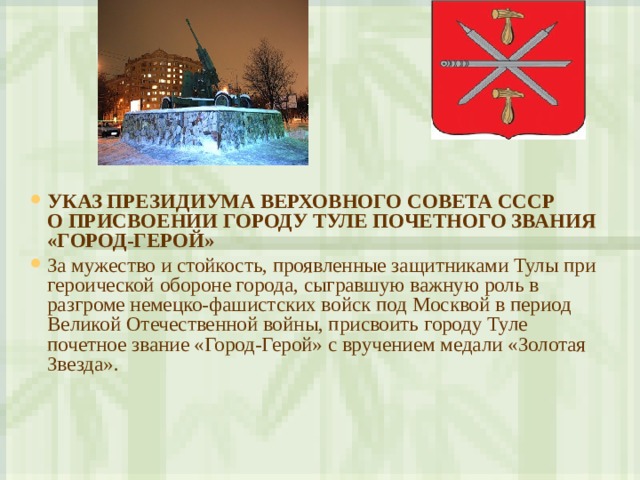 УКАЗ ПРЕЗИДИУМА ВЕРХОВНОГО СОВЕТА СССР  О ПРИСВОЕНИИ ГОРОДУ ТУЛЕ ПОЧЕТНОГО ЗВАНИЯ «ГОРОД-ГЕРОЙ» За мужество и стойкость, проявленные защитниками Тулы при героической обороне города, сыгравшую важную роль в разгроме немецко-фашистских войск под Москвой в период Великой Отечественной войны, присвоить городу Туле почетное звание «Город-Герой» с вручением медали «Золотая Звезда».   
