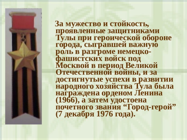  За мужество и стойкость, проявленные защитниками Тулы при героической обороне города, сыгравшей важную роль в разгроме немецко-фашистских войск под Москвой в период Великой Отечественной войны, и за достигнутые успехи в развитии народного хозяйства Тула была награждена орденом Ленина (1966), а затем удостоена почетного звания “Город-герой” (7 декабря 1976 года).  