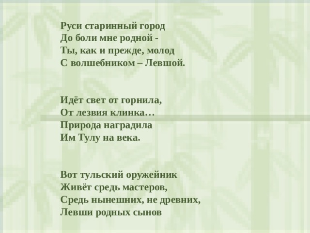  Руси старинный город  До боли мне родной -  Ты, как и прежде , молод  С волшебником – Левшой.    Идёт свет от горнила,  От лезвия клинка…  Природа наградила  Им Тулу на века.     Вот тульский оружейник  Живёт средь мастеров,  Средь нынешних, не древних,  Левши родных сынов   