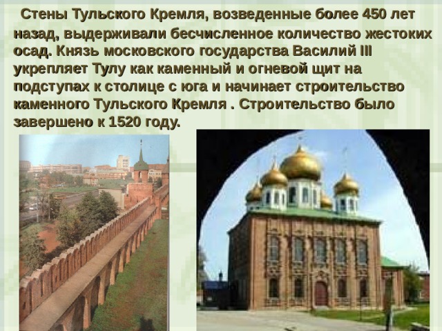  Стены Тульского Кремля, возведенные более 450 лет назад, выдерживали бесчисленное количество жестоких осад. Князь московского государства Василий III укрепляет Тулу как каменный и огневой щит на подступах к столице с юга и начинает строительство каменного Тульского Кремля . Строительство было завершено к 1520 году. 