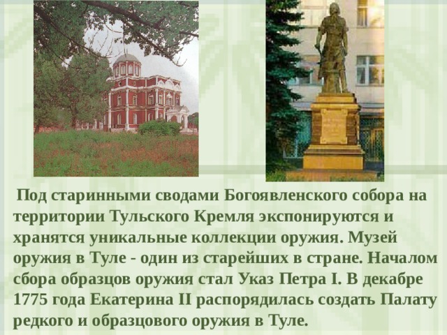  Под старинными сводами Богоявленского собора на территории Тульского Кремля экспонируются и хранятся уникальные коллекции оружия. Музей оружия в Туле - один из старейших в стране. Началом сбора образцов оружия стал Указ Петра I. В декабре 1775 года Екатерина II распорядилась создать Палату редкого и образцового оружия в Туле. 