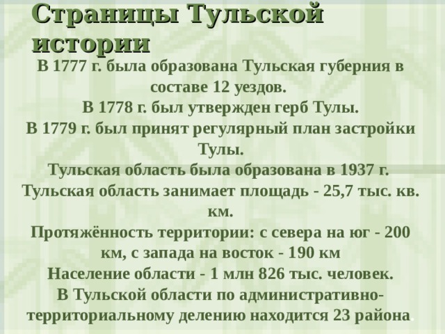 Страницы Тульской истории  В 1777 г. была образована Тульская губерния в составе 12 уездов. В 1778 г. был утвержден герб Тулы. В 1779 г. был принят регулярный план застройки Тулы. Тульская область была образована в 1937 г. Тульская область занимает площадь - 25,7 тыс. кв. км. Протяжённость территории: с севера на юг - 200 км, с запада на восток - 190 км Население области - 1 млн 826 тыс. человек. В Тульской области по административно-территориальному делению находится 23 района . 
