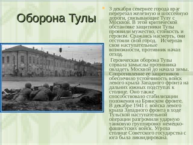 Оборона Тулы 3 декабря севернее города враг перерезал железную и шоссейную дороги, связывающие Тулу с Москвой. В этой критической обстановке защитники Тулы проявили мужество, стойкость и героизм. Сражаясь насмерть, они отстояли свой город. Исчерпав свои наступательные возможности, противник начал отход.  Героическая оборона Тулы сорвала замыслы противника овладеть Москвой до начала зимы. Сопротивление ее защитников обеспечило устойчивость войск левого крыла Западного фронта на дальних южных подступах к столице. Оно также способствовало стабилизации положения на Брянском фронте.  В декабре 1941 г. войска левого крыла Западного фронта в ходе Тульской наступательной операции разгромили ударную танковую группировку немецко-фашистских войск. Угроза столице Советского государства с юга была ликвидирована. 