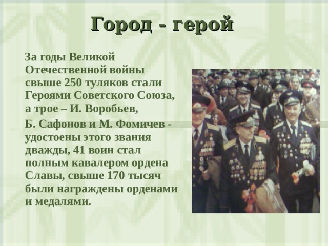 Город - герой    За годы Великой Отечественной войны свыше 250 туляков стали Героями Советского Союза, а трое – И. Воробьев,  Б. Сафонов и М. Фомичев - удостоены этого звания дважды, 41 воин стал полным кавалером ордена Славы, свыше 170 тысяч были награждены орденами и медалями.  