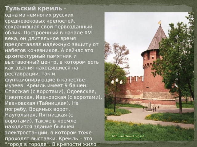 Тульский кремль - одна из немногих русских средневековых крепостей, сохранившая свой первозданный облик. Построенный в начале XVI века, он длительное время предоставлял надежную защиту от набегов кочевников. А сейчас это архитектурный памятник и выставочный центр, в котором есть как здания находящиеся на реставрации, так и функционирующие в качестве музеев. Кремль имеет 9 башен: Спасская (с воротами), Одоевская, Никитская, Ивановская (с воротами), Ивановская (Тайницкая), На погребу, Водяных ворот, Наугольная, Пятницкая (с воротами). Также в кремле находится здание бывшей электростанции, в котором тоже проходят выставки. Кремль – это 