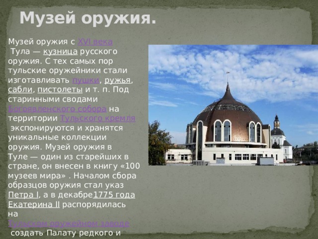 Музей оружия.   Музей оружия с  XVI века  Тула —  кузница  русского оружия. С тех самых пор тульские оружейники стали изготавливать  пушки ,  ружья ,  сабли ,  пистолеты  и т. п. Под старинными сводами  Богоявленского собора  на территории  Тульского кремля  экспонируются и хранятся уникальные коллекции оружия. Музей оружия в Туле — один из старейших в стране, он внесен в книгу «100 музеев мира» . Началом сбора образцов оружия стал указ  Петра I , а в декабре 1775 года   Екатерина II  распорядилась на  Тульском оружейном заводе  создать Палату редкого и образцового оружия. 