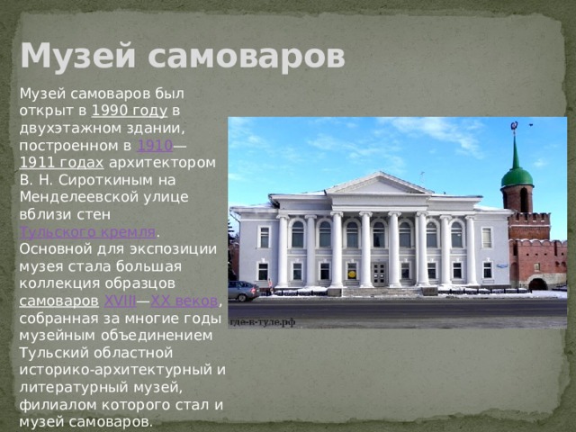 Музей самоваров Музей самоваров был открыт в  1990 году  в двухэтажном здании, построенном в  1910 — 1911 годах  архитектором В. Н. Сироткиным на Менделеевской улице вблизи стен  Тульского кремля . Основной для экспозиции музея стала большая коллекция образцов самоваров   XVIII — XX веков , собранная за многие годы музейным объединением Тульский областной историко-архитектурный и литературный музей, филиалом которого стал и музей самоваров. 