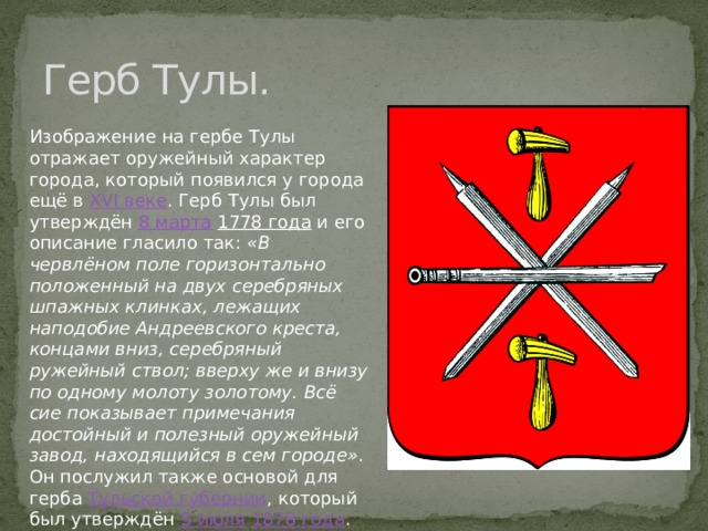 Герб Тулы. Изображение на гербе Тулы отражает оружейный характер города, который появился у города ещё в  XVI веке . Герб Тулы был утверждён  8 марта   1778 года  и его описание гласило так:  «В червлёном поле горизонтально положенный на двух серебряных шпажных клинках, лежащих наподобие Андреевского креста, концами вниз, серебряный ружейный ствол; вверху же и внизу по одному молоту золотому. Всё сие показывает примечания достойный и полезный оружейный завод, находящийся в сем городе» . Он послужил также основой для герба  Тульской губернии , который был утверждён  5 июля   1878 года . 