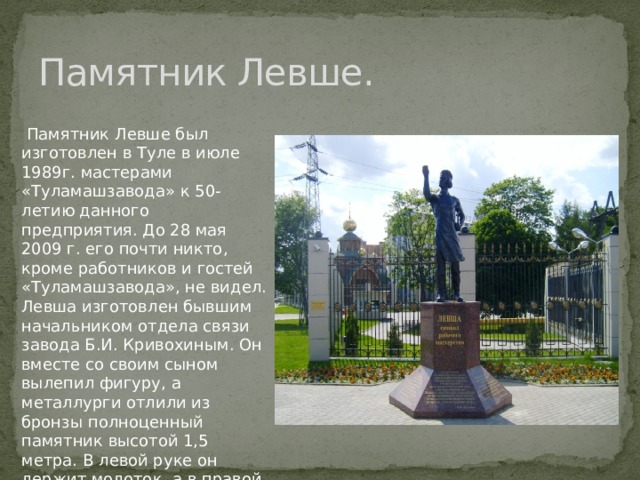 Памятник Левше.   Памятник Левше был изготовлен в Туле в июле 1989г. мастерами «Туламашзавода» к 50-летию данного предприятия. До 28 мая 2009 г. его почти никто, кроме работников и гостей «Туламашзавода», не видел.  Левша изготовлен бывшим начальником отдела связи завода Б.И. Кривохиным. Он вместе со своим сыном вылепил фигуру, а металлурги отлили из бронзы полноценный памятник высотой 1,5 метра. В левой руке он держит молоток, а в правой блоху, которую я так и не разглядел (маленькая очень). 