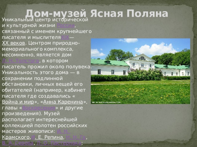 Дом-музей Ясная Поляна Уникальный центр исторической и культурной жизни  России , связанный с именем крупнейшего писателя и мыслителя XIX — XX веков . Центром природно-мемориального комплекса, несомненно, является дом  Л. Н. Толстого , в котором писатель прожил около полувека. Уникальность этого дома — в сохранении подлинной обстановки, личных вещей его обитателей (например, кабинет писателя где создавались « Война и мир », « Анна Каренина », главы « Воскресения » и другие произведения). Музей располагает интереснейшей коллекцией полотен российских мастеров живописи:  И. Н.  Крамского , И . Е. Репина ,  Н. Н. Ге ,  В. А. Серова ,  Л. О. Пастернака ; собранием скульптурных работ, фамильных портретов, фотографий, миниатюр. 