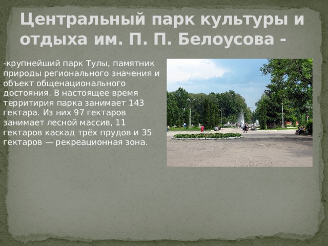Центральный парк культуры и отдыха им. П. П. Белоусова -   -крупнейший парк Тулы, памятник природы регионального значения и объект общенационального достояния. В настоящее время территирия парка занимает 143 гектара. Из них 97 гектаров занимает лесной массив, 11 гектаров каскад трёх прудов и 35 гектаров — рекреационная зона. 