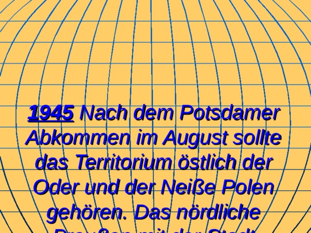 1945  Nach dem Potsdamer Abkommen im August sollte das Territorium östlich der Oder und der Neiße Polen gehören. Das nördliche Preußen mit der Stadt Königsberg wurde zum Teil der Sowjetunion.  