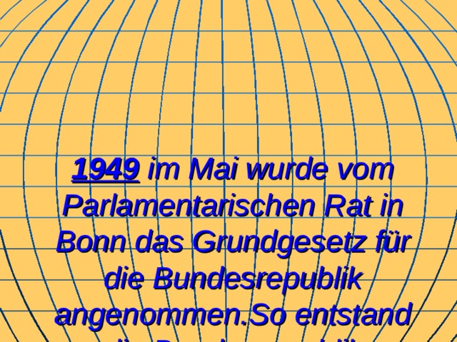 1949  i m Mai wurde vom Parlamentarischen Rat in Bonn das Grundgesetz für die Bundesrepublik angenommen . So entstand die Bundesrepublik Deutschland. 
