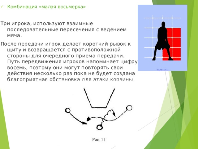 Комбинация «малая восьмерка» Три игрока, используют взаимные последовательные пересечения с ведением мяча. После передачи игрок делает короткий рывок к щиту и возвращается с противоположной стороны для очередного приема передачи. Путь передвижения игроков напоминает цифру восемь, поэтому они могут повторять свои действия несколько раз пока не будет создана благоприятная обстановка для атаки корзины. 