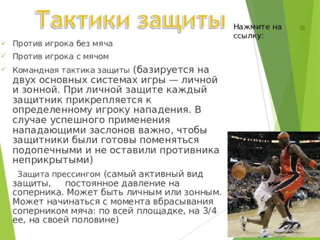 Нажмите на ссылку: Против игрока без мяча Против игрока с мячом Командная тактика защиты (базируется на двух основных системах игры — личной и зонной. При личной защите каждый защитник прикрепляется к определенному игроку нападения. В случае успешного применения нападающими заслонов важно, чтобы защитники были готовы поменяться подопечными и не оставили противника неприкрытыми)  Защита прессингом (самый активный вид защиты, постоянное давление на соперника. Может быть личным или зонным. Может начинаться с момента вбрасывания соперником мяча: по всей площадке, на 3/4 ее, на своей половине) 