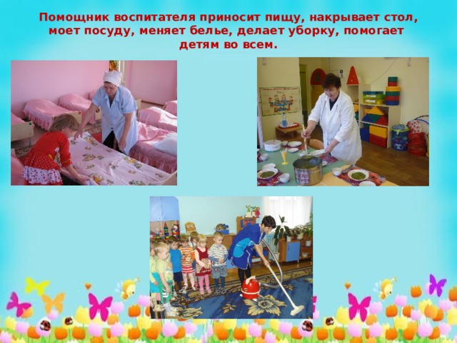 Помощник воспитателя приносит пищу, накрывает стол, моет посуду, меняет белье, делает уборку, помогает детям во всем. 