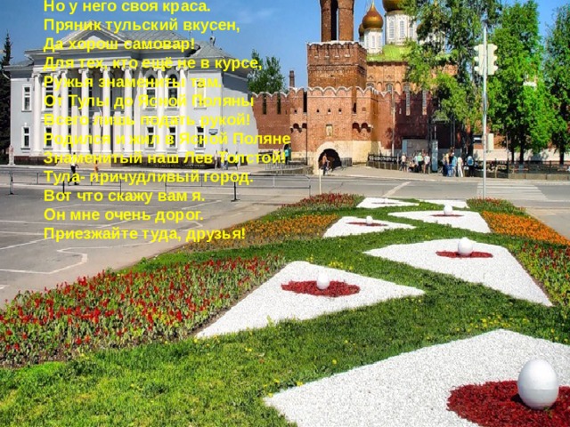 Край родной – навек любимый Тула- город герой!   Тула мой город родной.   Хоть не велик, как Москва,   Но у него своя краса.   Пряник тульский вкусен,   Да хорош самовар!   Для тех, кто ещё не в курсе,   Ружья знамениты там.   От Тулы до Ясной Поляны   Всего лишь подать рукой!   Родился и жил в Ясной Поляне   Знаменитый наш Лев Толстой!   Тула- причудливый город.   Вот что скажу вам я.   Он мне очень дорог.   Приезжайте туда, друзья! 