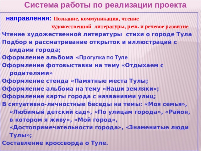 Система работы по реализации проекта    направления: Познание, коммуникация, чтение   художественной  литературы, речь и речевое развитие Чтение художественной литературы стихи о городе Тула Подбор и рассматривание открыток и иллюстраций с видами города; Оформление альбома « Прогулка по Туле Оформление фотовыставки на тему «Отдыхаем с родителями» Оформление стенда «Памятные места Тулы; Оформление альбома на тему «Наши земляки»; Оформление карты города с названиями улиц; В ситуативно-личностные беседы на темы: «Моя семья», «Любимый детский сад», «По улицам города», «Район, в котором я живу», «Мой город», «Достопримечательности города», «Знаменитые люди Тулы»; Составление кроссворда о Туле.  