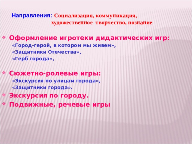 Направления: Социализация, коммуникация,    художественное творчество, познание Оформление игротеки дидактических игр:  «Город-герой, в котором мы живем»,  «Защитники О течества»,  «Герб города»,  Сюжетно-ролевые игры:  «Экскурсия по улицам города»,  «Защитники города». Экскурсия  по городу. Подвижные, речевые игры  