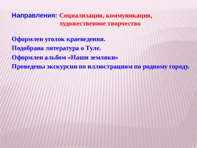 Направления: Социализация, коммуникация,    художественное творчество Оформлен угол ок краеведения. Под обрана литература о Туле. Оформлен альбом «Наши земляки» Проведены экскурсии по иллюстрациям по родному городу.  