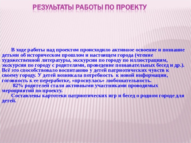    В ходе работы над проектом происходило активное освоение и познание детьми об историческом прошлом и настоящем города (чтение художественной литературы, экскурсии по городу по иллюстрациям, экскурсии по городу с родителями, проведение познавательных бесед и др.). Всё это способствовало воспитанию у детей патриотических чувств к своему городу. У детей возникала потребность к новой информации, готовность к ее переработке, «проснулась» любознательность.  82% родителей стали активными участниками проводимых мероприятий по проекту. Составлены картотеки патриотических игр и бесед о родном городе для детей.   