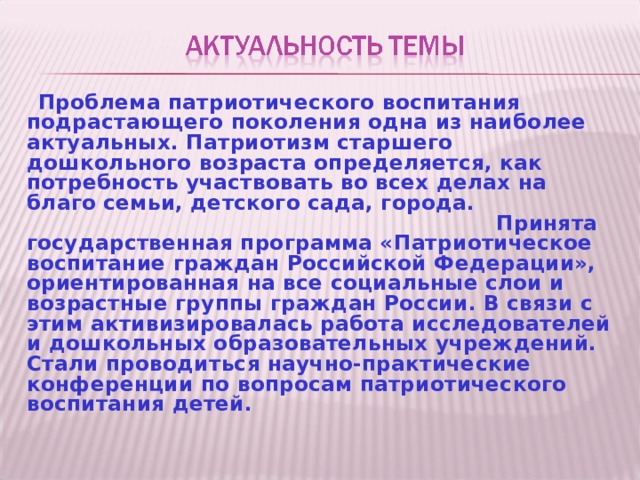  Проблема патриотического воспитания подрастающего поколения одна из наиболее актуальных. Патриотизм старшего дошкольного возраста определяется, как потребность участвовать во всех делах на благо семьи, детского сада, города. Принята государственная программа «Патриотическое воспитание граждан Российской Федерации», ориентированная на все социальные слои и возрастные группы граждан России. В связи с этим активизировалась работа исследователей и дошкольных образовательных учреждений. Стали проводиться научно-практические конференции по вопросам патриотического воспитания детей. 