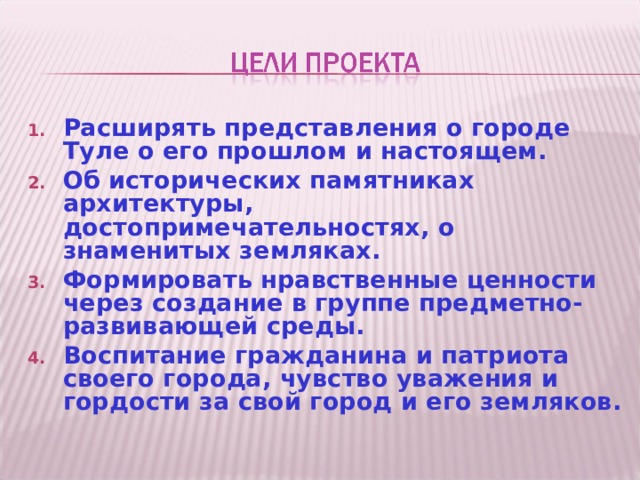 Расширять представления о городе Туле о его прошлом и настоящем. Об исторических памятниках архитектуры, достопримечательностях, о знаменитых земляках. Формировать нравственные ценности через создание в группе предметно-развивающей среды. Воспитание гражданина и патриота своего города, чувство уважения и гордости за свой город и его земляков. 