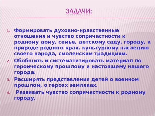 Формировать духовно-нравственные отношения и чувство сопричастности к родному дому, семье, детскому саду, городу, к природе родного края, культурному наследию своего народа, смоленским традициям. Обобщить и систематизировать материал по героическому прошлому и настоящему нашего города. Расширять представления детей о военном прошлом, о героях земляках.  Развивать чувство сопричастности к родному городу. 