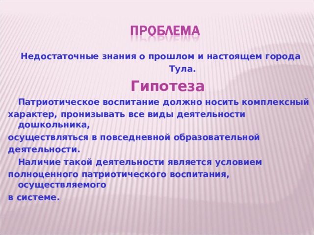  Недостаточные знания о прошлом и настоящем города  Тула.  Гипотеза  Патриотическое воспитание должно носить комплексный характер, пронизывать все виды деятельности дошкольника, осуществляться в повседневной образовательной деятельности.  Наличие такой деятельности является условием полноценного патриотического воспитания, осуществляемого в системе.  