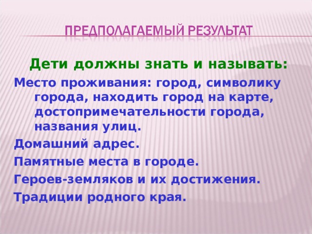 Дети должны знать и называть: Место проживания: город, символику города, находить город на карте, достопримечательности города, названия улиц. Домашний адрес. Памятные места в городе. Героев-земляков и их достижения. Традиции родного края.  