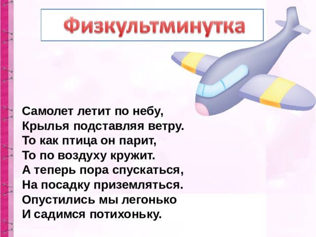 Самолет летит по небу,  Крылья подставляя ветру.  То как птица он парит,  То по воздуху кружит.  А теперь пора спускаться,  На посадку приземляться.  Опустились мы легонько  И садимся потихоньку. 
