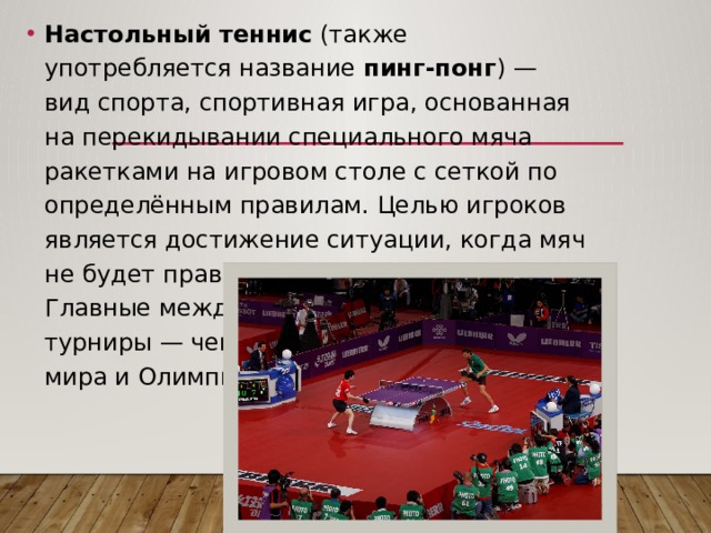 Настольный теннис  (также употребляется название  пинг-понг ) — вид спорта, спортивная игра, основанная на перекидывании специального мяча ракетками на игровом столе с сеткой по определённым правилам. Целью игроков является достижение ситуации, когда мяч не будет правильно отбит противником. Главные международные турниры — чемпионат мира и Олимпийские игры. 