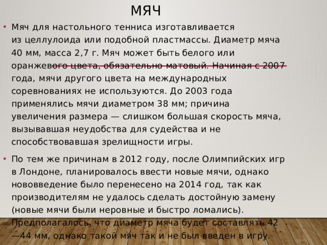 Мяч Мяч для настольного тенниса изготавливается из целлулоида или подобной пластмассы. Диаметр мяча 40 мм, масса 2,7 г. Мяч может быть белого или оранжевого цвета, обязательно матовый. Начиная с 2007 года, мячи другого цвета на международных соревнованиях не используются. До 2003 года применялись мячи диаметром 38 мм; причина увеличения размера — слишком большая скорость мяча, вызывавшая неудобства для судейства и не способствовавшая зрелищности игры. По тем же причинам в 2012 году, после Олимпийских игр в Лондоне, планировалось ввести новые мячи, однако нововведение было перенесено на 2014 год, так как производителям не удалось сделать достойную замену (новые мячи были неровные и быстро ломались). Предполагалось, что диаметр мяча будет составлять 42—44 мм, однако такой мяч так и не был введен в игру. 