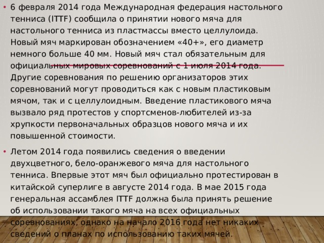 6 февраля 2014 года Международная федерация настольного тенниса (ITTF) сообщила о принятии нового мяча для настольного тенниса из пластмассы вместо целлулоида. Новый мяч маркирован обозначением «40+», его диаметр немного больше 40 мм. Новый мяч стал обязательным для официальных мировых соревнований с 1 июля 2014 года. Другие соревнования по решению организаторов этих соревнований могут проводиться как с новым пластиковым мячом, так и с целлулоидным. Введение пластикового мяча вызвало ряд протестов у спортсменов-любителей из-за хрупкости первоначальных образцов нового мяча и их повышенной стоимости. Летом 2014 года появились сведения о введении двухцветного, бело-оранжевого мяча для настольного тенниса. Впервые этот мяч был официально протестирован в китайской суперлиге в августе 2014 года. В мае 2015 года генеральная ассамблея ITTF должна была принять решение об использовании такого мяча на всех официальных соревнованиях, однако на начало 2016 года нет никаких сведений о планах по использованию таких мячей. 