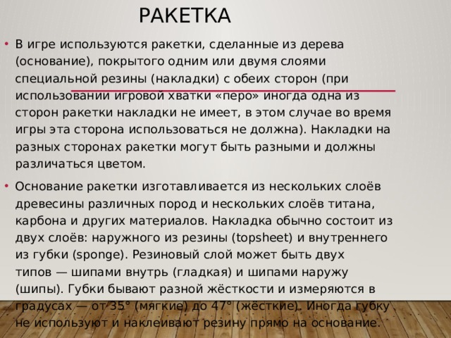 Ракетка В игре используются ракетки, сделанные из дерева (основание), покрытого одним или двумя слоями специальной резины (накладки) с обеих сторон (при использовании игровой хватки «перо» иногда одна из сторон ракетки накладки не имеет, в этом случае во время игры эта сторона использоваться не должна). Накладки на разных сторонах ракетки могут быть разными и должны различаться цветом. Основание ракетки изготавливается из нескольких слоёв древесины различных пород и нескольких слоёв титана, карбона и других материалов. Накладка обычно состоит из двух слоёв: наружного из резины (topsheet) и внутреннего из губки (sponge). Резиновый слой может быть двух типов — шипами внутрь (гладкая) и шипами наружу (шипы). Губки бывают разной жёсткости и измеряются в градусах — от 35° (мягкие) до 47° (жёсткие). Иногда губку не используют и наклеивают резину прямо на основание. 