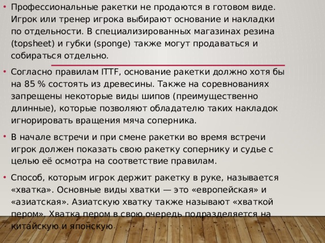 Профессиональные ракетки не продаются в готовом виде. Игрок или тренер игрока выбирают основание и накладки по отдельности. В специализированных магазинах резина (topsheet) и губки (sponge) также могут продаваться и собираться отдельно. Согласно правилам ITTF, основание ракетки должно хотя бы на 85 % состоять из древесины. Также на соревнованиях запрещены некоторые виды шипов (преимущественно длинные), которые позволяют обладателю таких накладок игнорировать вращения мяча соперника. В начале встречи и при смене ракетки во время встречи игрок должен показать свою ракетку сопернику и судье с целью её осмотра на соответствие правилам. Способ, которым игрок держит ракетку в руке, называется «хватка». Основные виды хватки — это «европейская» и «азиатская». Азиатскую хватку также называют «хваткой пером». Хватка пером в свою очередь подразделяется на китайскую и японскую 