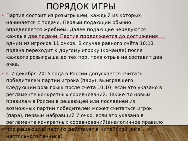 Порядок игры Партия состоит из розыгрышей, каждый из которых начинается с подачи. Первый подающий обычно определяется жребием. Далее подающие чередуются каждые две подачи. Партия продолжается до достижения одним из игроков 11 очков. В случае равного счёта 10:10 подача переходит к другому игроку (команде) после каждого розыгрыша до тех пор, пока отрыв не составит два очка. С 7 декабря 2015 года в России допускается считать победителем партии игрока (пару), выигравшего следующий розыгрыш после счета 10:10, если это указано в регламенте конкретных соревнований. Также по новым правилам в России в решающей или последней из возможных партий победителем может считаться игрок (пара), первым набравший 7 очко, если это указано в регламенте конкретных соревнований(аналогичное правило про решающую партию действует в Китайской лиге настольного тенниса). 