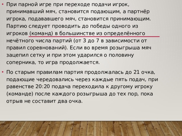 При парной игре при переходе подачи игрок, принимавший мяч, становится подающим, а партнёр игрока, подававшего мяч, становится принимающим. Партию следует проводить до победы одного из игроков (команд) в большинстве из определённого нечётного числа партий (от 3 до 7 в зависимости от правил соревнований). Если во время розыгрыша мяч зацепил сетку и при этом ударился о половину соперника, то игра продолжается. По старым правилам партия продолжалась до 21 очка, подающие чередовались через каждые пять подач, при равенстве 20:20 подача переходила к другому игроку (команде) после каждого розыгрыша до тех пор, пока отрыв не составит два очка. 