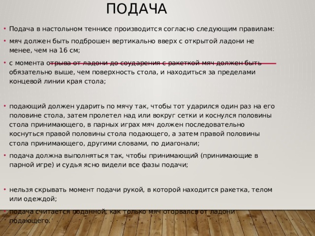 Подача Подача в настольном теннисе производится согласно следующим правилам: мяч должен быть подброшен вертикально вверх с открытой ладони не менее, чем на 16 см; с момента отрыва от ладони до соударения с ракеткой мяч должен быть обязательно выше, чем поверхность стола, и находиться за пределами концевой линии края стола; подающий должен ударить по мячу так, чтобы тот ударился один раз на его половине стола, затем пролетел над или вокруг сетки и коснулся половины стола принимающего, в парных играх мяч должен последовательно коснуться правой половины стола подающего, а затем правой половины стола принимающего, другими словами, по диагонали; подача должна выполняться так, чтобы принимающий (принимающие в парной игре) и судья ясно видели все фазы подачи; нельзя скрывать момент подачи рукой, в которой находится ракетка, телом или одеждой; подача считается поданной, как только мяч оторвался от ладони подающего. 
