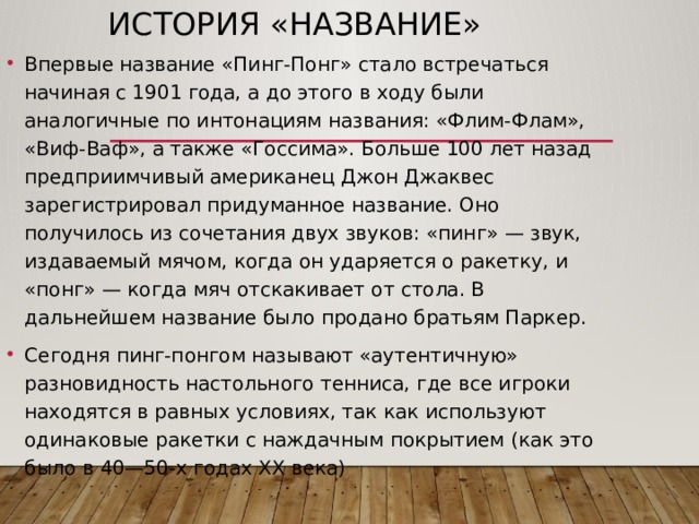 История «Название» Впервые название «Пинг-Понг» стало встречаться начиная с 1901 года, а до этого в ходу были аналогичные по интонациям названия: «Флим-Флам», «Виф-Ваф», а также «Госсима». Больше 100 лет назад предприимчивый американец Джон Джаквес зарегистрировал придуманное название. Оно получилось из сочетания двух звуков: «пинг» — звук, издаваемый мячом, когда он ударяется о ракетку, и «понг» — когда мяч отскакивает от стола. В дальнейшем название было продано братьям Паркер. Сегодня пинг-понгом называют «аутентичную» разновидность настольного тенниса, где все игроки находятся в равных условиях, так как используют одинаковые ракетки с наждачным покрытием (как это было в 40—50-х годах XX века) 