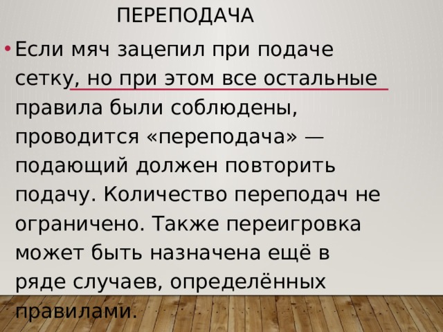 Переподача Если мяч зацепил при подаче сетку, но при этом все остальные правила были соблюдены, проводится «переподача» — подающий должен повторить подачу. Количество переподач не ограничено. Также переигровка может быть назначена ещё в ряде случаев, определённых правилами. 