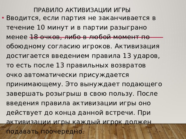 Правило активизации игры   Вводится, если партия не заканчивается в течение 10 минут и в партии разыграно менее 18 очков, либо в любой момент по обоюдному согласию игроков. Активизация достигается введением правила 13 ударов, то есть после 13 правильных возвратов очко автоматически присуждается принимающему. Это вынуждает подающего завершать розыгрыш в свою пользу. После введения правила активизации игры оно действует до конца данной встречи. При активизации игры каждый игрок должен подавать поочередно. 